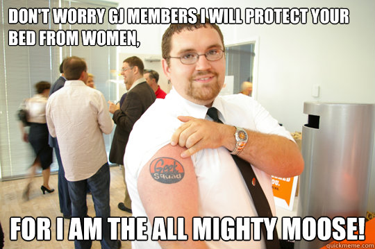 Don't worry GJ members I will protect your bed from women, For I am the all mighty moose!  GeekSquad Gus