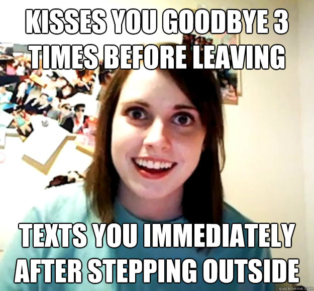 Kisses you goodbye 3 times before leaving TEXTS you immediately after stepping outside - Kisses you goodbye 3 times before leaving TEXTS you immediately after stepping outside  Overly Attached Girlfriend