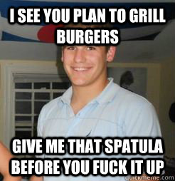 I see you plan to grill burgers Give me that spatula before you fuck it up  