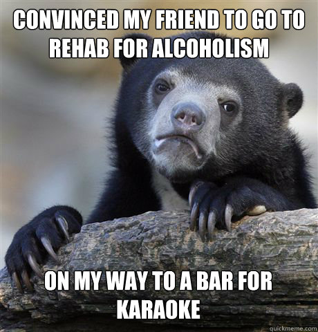 Convinced my friend to go to rehab for alcoholism On my way to a bar for karaoke  Confession Bear