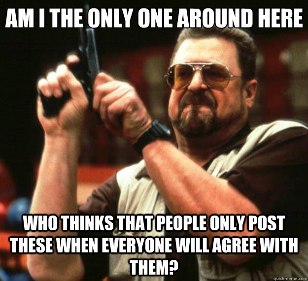 Am I the only one around here Who thinks that people only post these when everyone will agree with them?  Big Lebowski