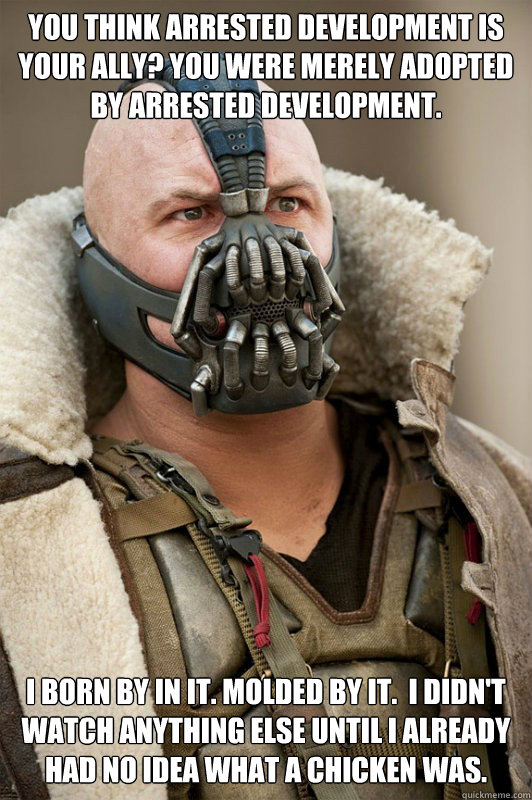 You think Arrested Development is your ally? You were merely adopted by Arrested Development. I born by in it. Molded by it.  I didn't watch anything else until I already had no idea what a chicken was.  Sean Connery Bane