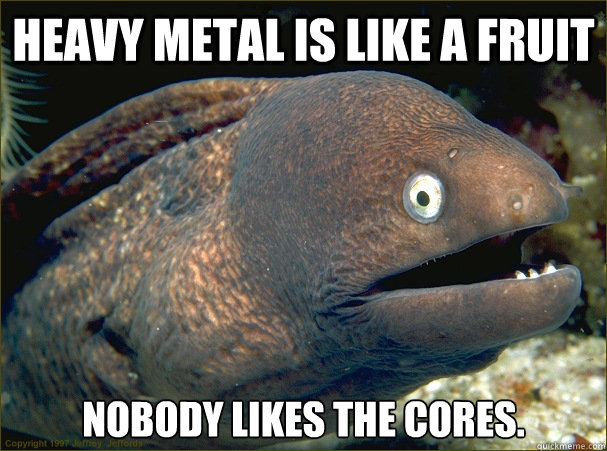 Heavy metal is like a fruit nobody likes the cores.  Bad Joke Eel