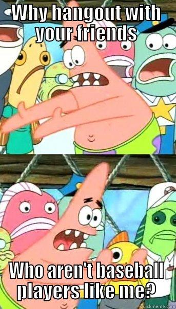 WHY HANGOUT WITH YOUR FRIENDS WHO AREN'T BASEBALL PLAYERS LIKE ME? Push it somewhere else Patrick