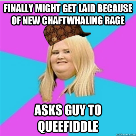 Finally might get laid because of new chaftwhaling rage asks guy to queefiddle - Finally might get laid because of new chaftwhaling rage asks guy to queefiddle  scumbag fat girl