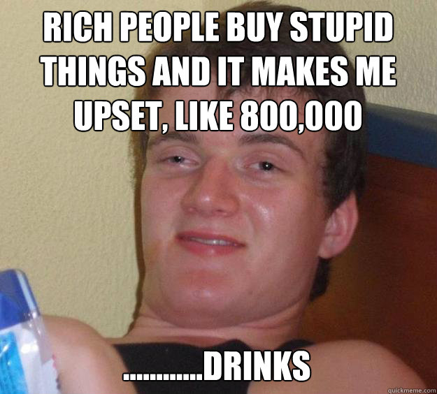 Rich people buy stupid things and it makes me upset, like 800,000 dollar.... ............drinks  10 Guy