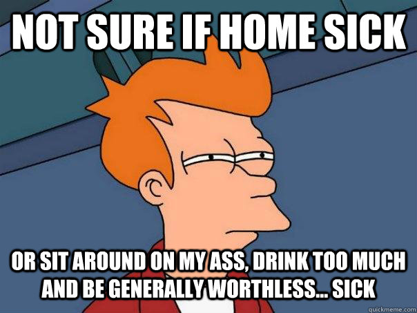 Not sure if home sick Or sit around on my ass, drink too much and be generally worthless... sick  Futurama Fry