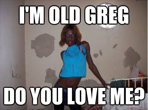 I'm old greg Do you love me?  