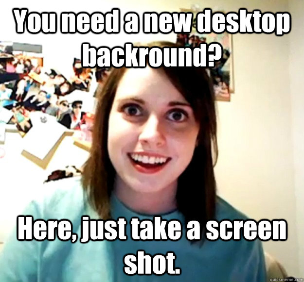 You need a new desktop backround? Here, just take a screen shot.  Overly Attached Girlfriend