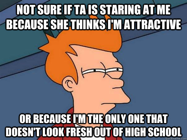 Not sure if TA is staring at me because she thinks I'm attractive Or because I'm the only one that doesn't look fresh out of high school  Futurama Fry