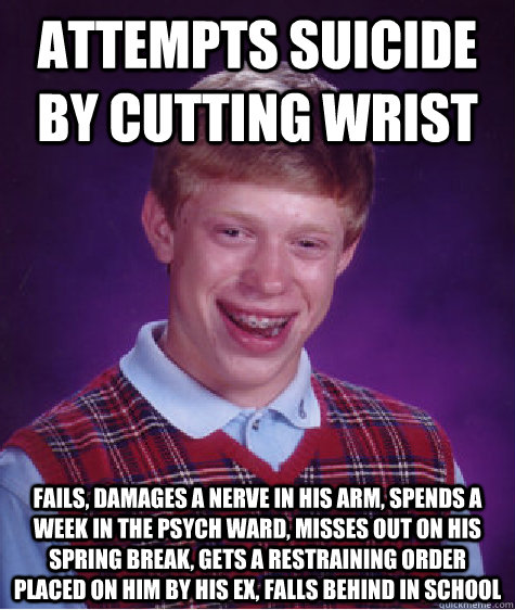 attempts suicide by cutting wrist fails, damages a nerve in his arm, spends a week in the psych ward, misses out on his spring break, gets a restraining order placed on him by his ex, falls behind in school  Bad Luck Brian