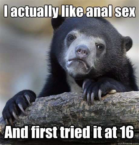 I actually like anal sex And first tried it at 16  Confession Bear