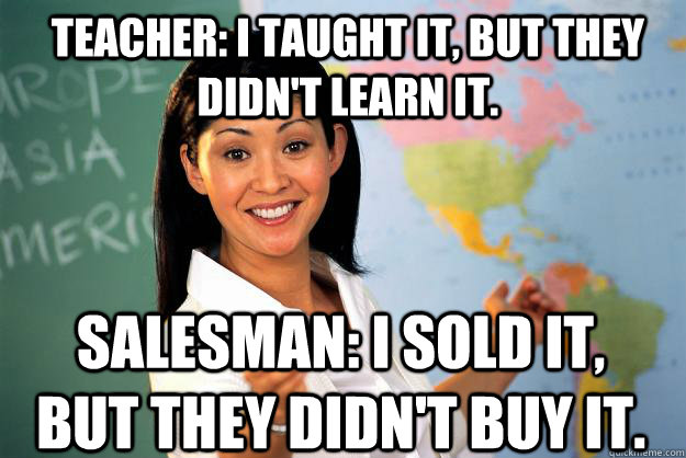 Teacher: I taught it, but they didn't learn it. Salesman: I sold it, but they didn't buy it.  Unhelpful High School Teacher