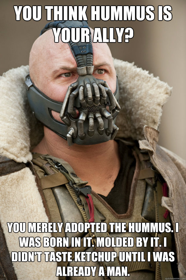 You think hummus is your ally? You merely adopted the hummus. I was born in it. Molded by it. I didn't taste ketchup until I was already a man. - You think hummus is your ally? You merely adopted the hummus. I was born in it. Molded by it. I didn't taste ketchup until I was already a man.  Bane Face