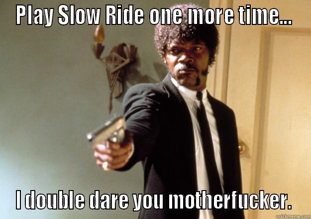 PLAY SLOW RIDE ONE MORE TIME... I DOUBLE DARE YOU MOTHERFUCKER. Samuel L Jackson