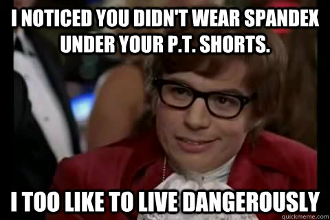 I noticed you didn't wear spandex under your P.T. shorts. i too like to live dangerously  Dangerously - Austin Powers