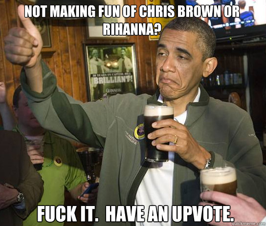 Not making fun of Chris Brown or Rihanna? Fuck it.  Have an upvote.  Upvoting Obama