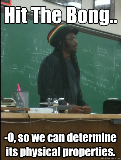 Hit The Bong.. -O, so we can determine its physical properties.  Rasta Science Teacher