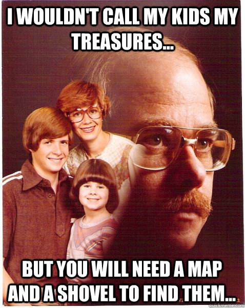 I wouldn't call my kids my treasures... But you will need a map and a shovel to find them...  Vengeance Dad