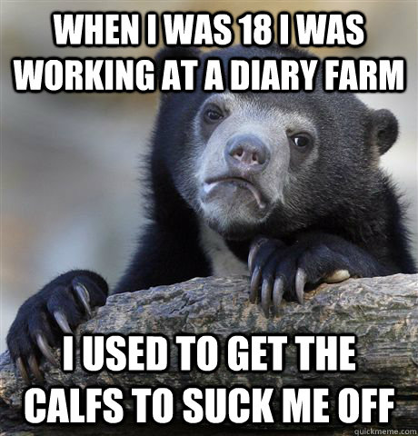 When I was 18 I was working at a diary farm I used to get the calfs to suck me off - When I was 18 I was working at a diary farm I used to get the calfs to suck me off  Confession Bear