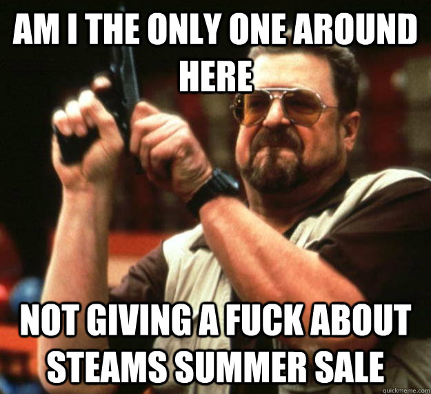 am I the only one around here not giving a fuck about steams summer sale  Angry Walter