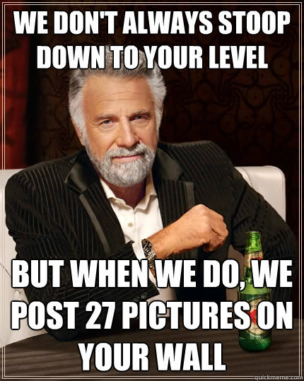 we don't always stoop down to your level but when we do, we post 27 pictures on your wall  The Most Interesting Man In The World