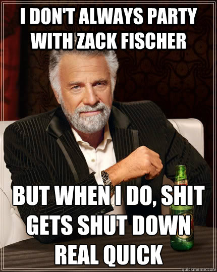 I don't always party with Zack Fischer but when I do, shit gets shut down real quick  The Most Interesting Man In The World