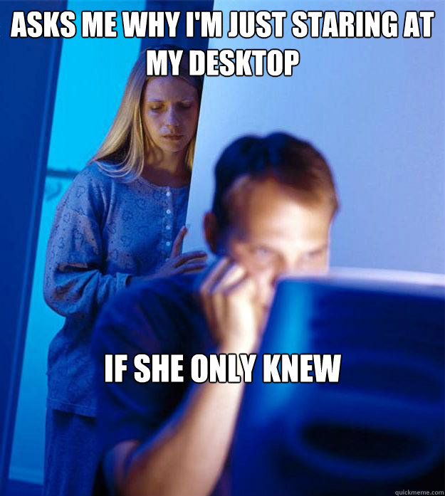 asks me why i'm just staring at my desktop if she only knew  Redditors Wife