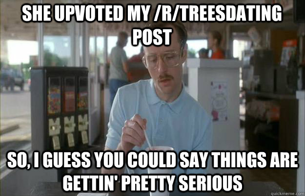 She upvoted my /r/treesdating post So, I guess you could say things are gettin' pretty serious  Serious Kip