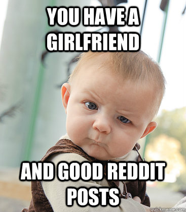 You have a girlfriend and good reddit posts  skeptical baby