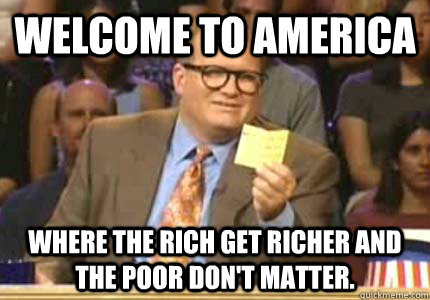 WELCOME TO America Where the rich get richer and the poor don't matter.  Whose Line