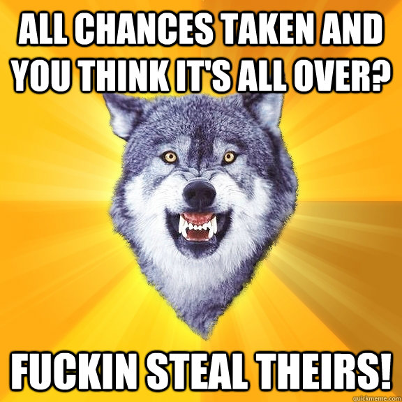 All chances taken and you think it's all over? Fuckin steal theirs!  Courage Wolf