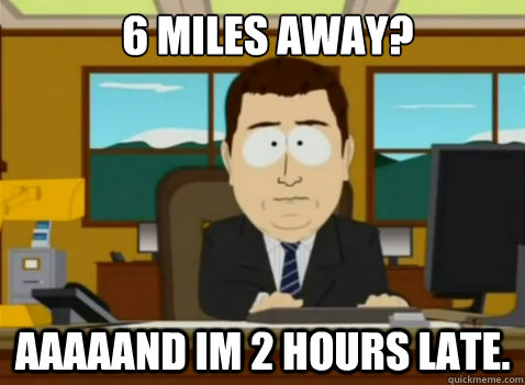 6 Miles away? AAAAAND im 2 hours late.  South Park Banker