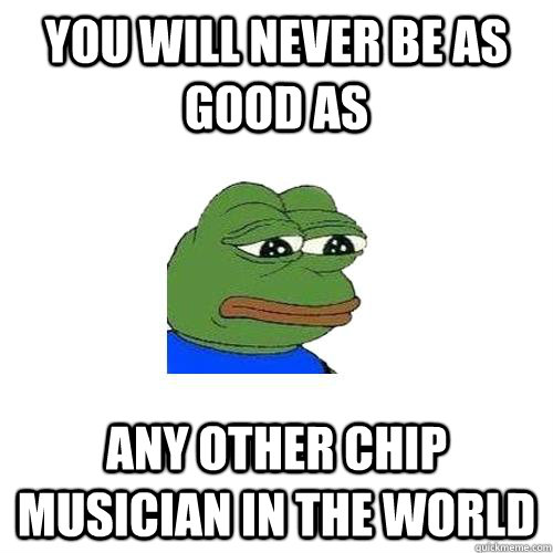 You will never be as good as any other chip musician in the world  Sad Frog