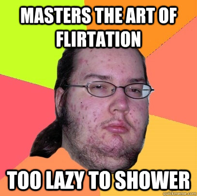 MASTERS THE ART OF FLIRTATION TOO LAZY TO SHOWER - MASTERS THE ART OF FLIRTATION TOO LAZY TO SHOWER  Butthurt Dweller