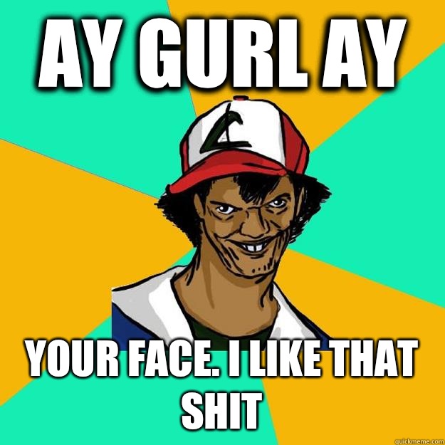 ay gurl ay Your face. I like that shit  Ash Pedreiro