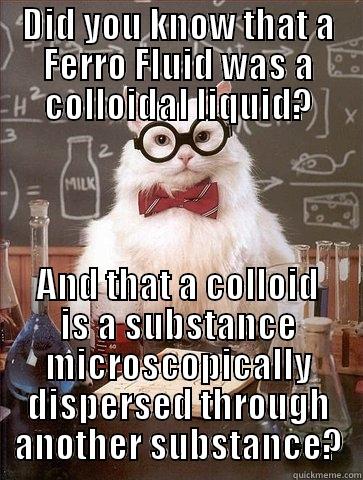 DID YOU KNOW THAT A FERRO FLUID WAS A COLLOIDAL LIQUID? AND THAT A COLLOID IS A SUBSTANCE MICROSCOPICALLY DISPERSED THROUGH ANOTHER SUBSTANCE? Chemistry Cat