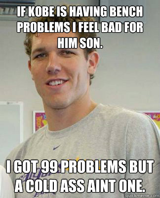 if kobe is having bench problems i feel bad for him son. i got 99 problems but a cold ass aint one. - if kobe is having bench problems i feel bad for him son. i got 99 problems but a cold ass aint one.  LUKE WALTON!!