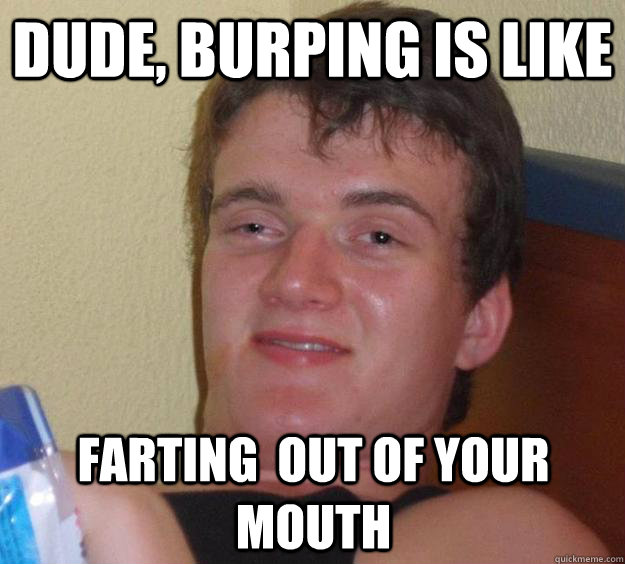 Dude, burping is like farting  out of your mouth - Dude, burping is like farting  out of your mouth  10 Guy
