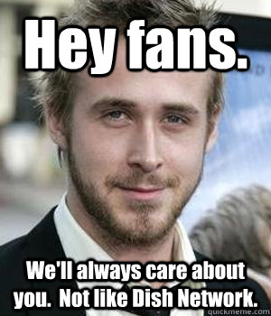 Hey fans. We'll always care about you.  Not like Dish Network. - Hey fans. We'll always care about you.  Not like Dish Network.  Ryan Gosling