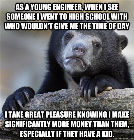 As a young engineer, when i see someone i went to high school with who wouldn't give me the time of day I take great pleasure knowing i make significantly more money than them, especially if they have a kid.  Confession Bear