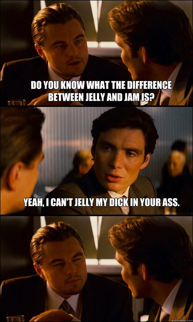 Do you know what the difference between Jelly and Jam is?  Yeah, I can't jelly my dick in your ass.    Inception