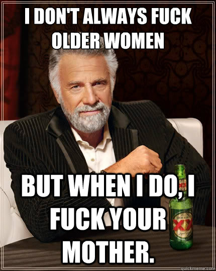 I don't always fuck older women But when I do, I fuck your mother.  The Most Interesting Man In The World