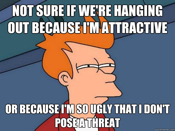 not sure if we're hanging out because i'm attractive or because i'm so ugly that i don't pose a threat  Futurama Fry