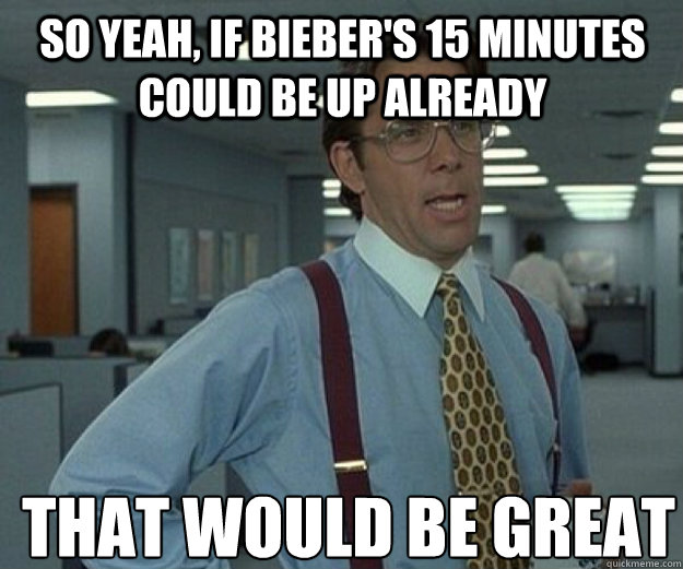 So yeah, if Bieber's 15 minutes could be up already that would be great  that would be great