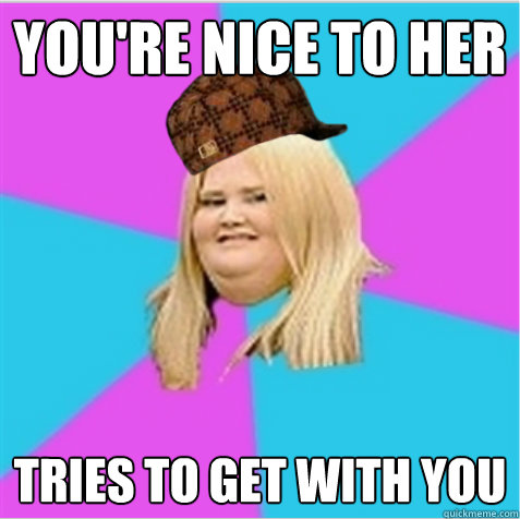 you're nice to her tries to get with you  scumbag fat girl