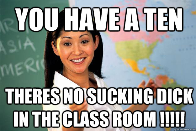 YOU HAVE A TEN  THERES NO SUCKING DICK IN THE CLASS ROOM !!!!!   Unhelpful High School Teacher