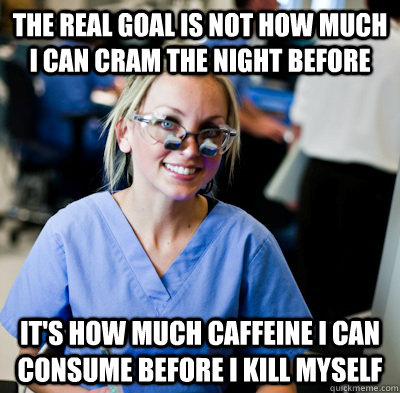 the real goal is not how much I can cram the night before it's how much caffeine I can consume before I kill myself - the real goal is not how much I can cram the night before it's how much caffeine I can consume before I kill myself  overworked dental student