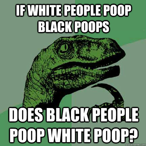 If White people poop black poops Does black people poop white poop?  Philosoraptor