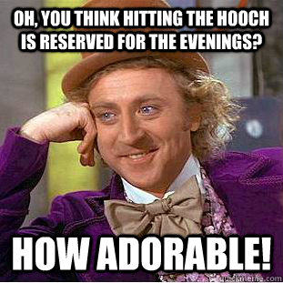 Oh, you think hitting the hooch is reserved for the evenings? How adorable!  Condescending Wonka